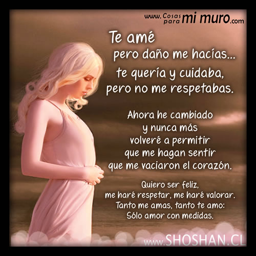 Te amé pero daño me hacías, te quería y cuidaba, pero no me respetabas. Ahora he cambiado y nunca más voy a permitir que nadie me haga sentir tan poca cosa. Quiero ser feliz, me haré respetar, me haré valorar. Tanto me amas, tanto te amo, amor con medidas.