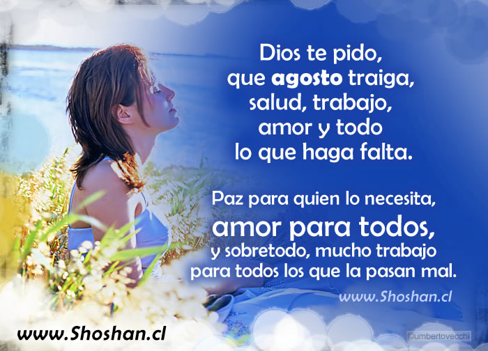 Dios, que agosto traiga, salud, trabajo, amor y todo lo que haga falta. Paz para el que lo necesita, amor para todos , y sobretodo, mucho trabajo para todos los que la pasan mal.