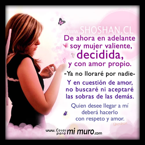 De ahora en adelante soy mujer valiente, decidida, y con amor propio. Ya no lloraré por nadie, ni en el amor aceptaré las sobras de otras. Quien desee llegar a mí deberá hacerlo con respeto y amor.