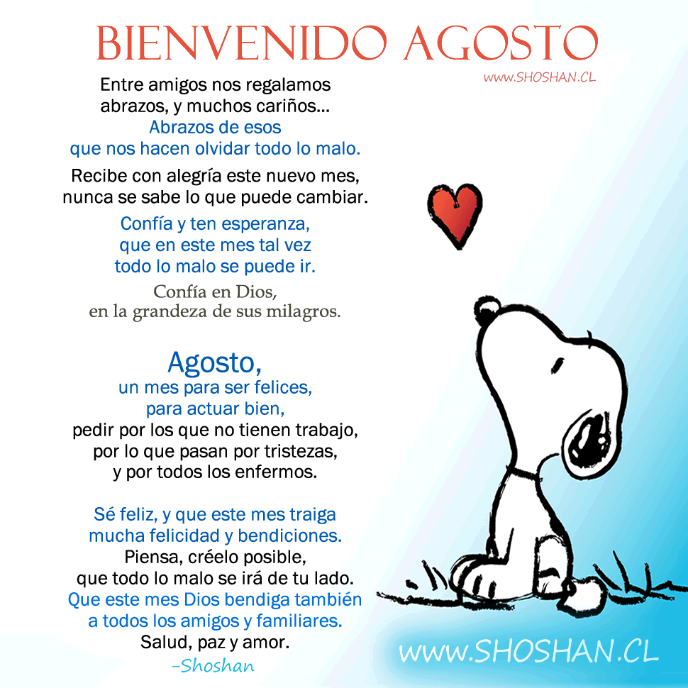 Entre amigos nos regalamos abrazos, muchos cariños... Abrazos de esos que nos hacen olvidar todo lo malo. Recibe con alegría este nuevo mes, nunca se sabe lo que puede cambiar. Confía y ten esperanza, que en este mes tal vez todo lo malo se puede ir. Confía en Dios, en la grandeza de sus milagros. Agosto, un mes para ser felices, para actuar bien, pedir por los que no tienen trabajo, por lo que pasan por tristezas, y por todos los enfermos. Sé feliz, y que este mes traiga mucha felicidad y bendiciones. Piensa, créelo posible, que todo lo malo se irá de tu lado. Que este mes Dios bendiga también a todos los amigos y familiares. Salud, paz y amor.