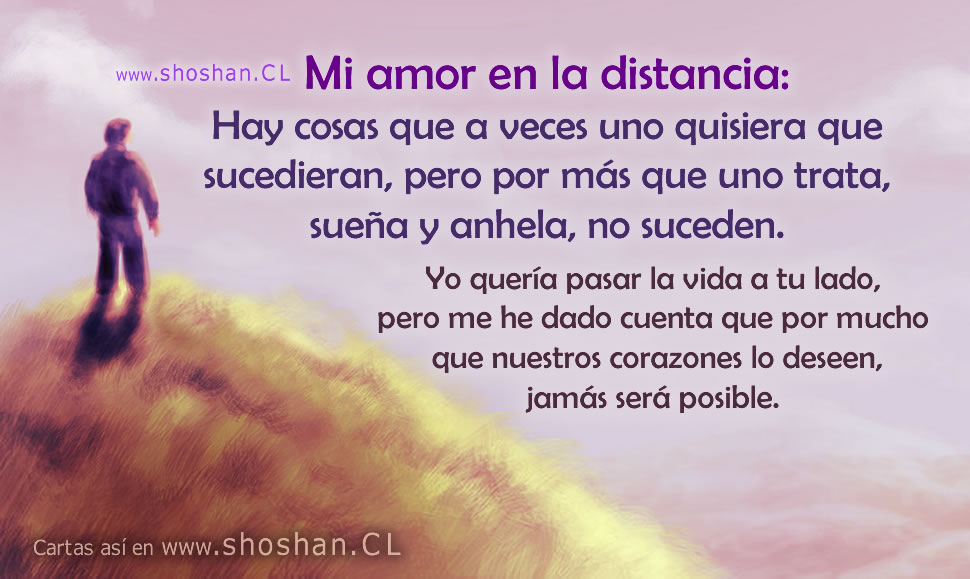 Mi amor en la distancia: Hay cosas que a veces uno quisiera que sucedieran, pero por más que uno trata, sueña y anhela, no suceden. Yo quería pasar la vida a tu lado, pero me he dado cuenta que por mucho que nuestros corazones lo deseen, jamás será posible.