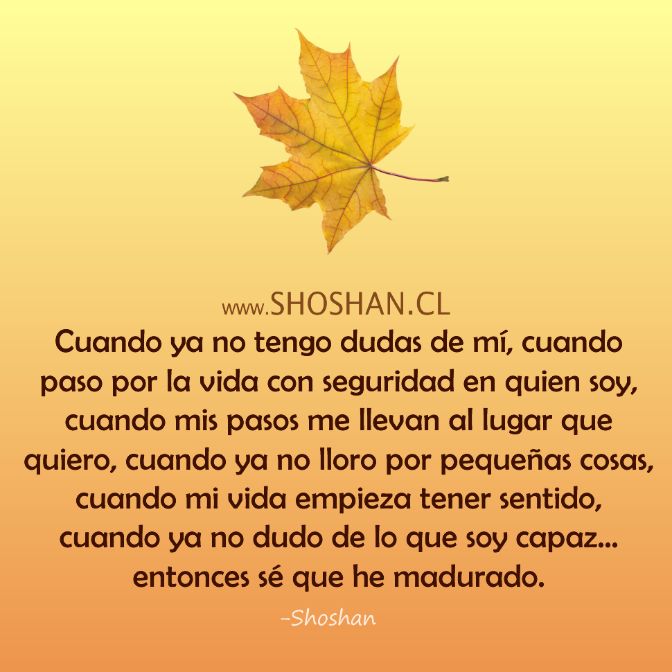 Cuando ya no tengo dudas de mí, cuando paso por la vida con seguridad en quien soy,
cuando mis pasos me llevan al lugar que quiero, cuando ya no lloro por pequeñas cosas,
cuando mi vida empieza tener sentido, cuando ya no dudo de lo que soy capaz…
entonces sé que he madurado.