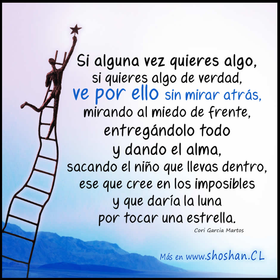 Si alguna vez quieres algo, si quieres algo de verdad, ve por ello sin mirar atrás, mirando al miedo de frente y a los ojos, entregándolo todo y dando el alma, sacando el niño que llevas dentro, ese que cree en los imposibles y que daría la Luna por tocar una estrella.